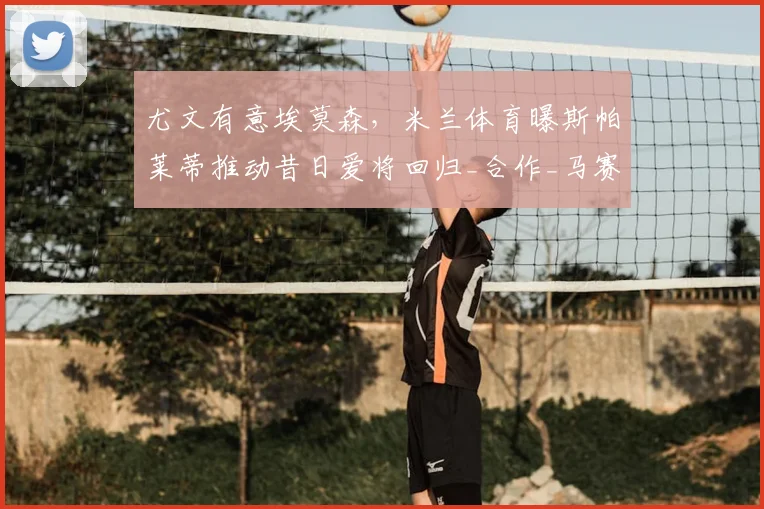 尤文有意埃莫森，米兰体育曝斯帕莱蒂推动昔日爱将回归_合作_马赛_那不勒斯