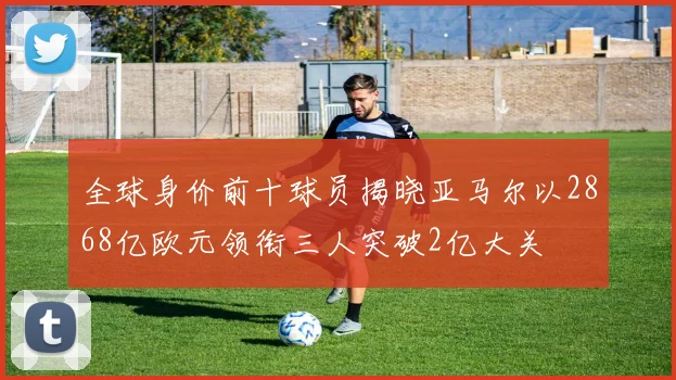 全球身价前十球员揭晓亚马尔以2868亿欧元领衔三人突破2亿大关