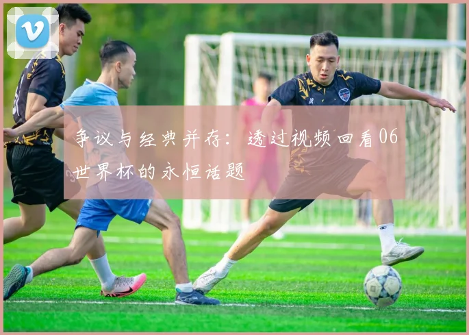 争议与经典并存：透过视频回看06世界杯的永恒话题