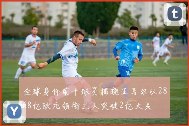 全球身价前十球员揭晓亚马尔以2868亿欧元领衔三人突破2亿大关