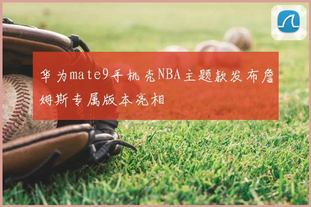 华为mate9手机壳NBA主题款发布詹姆斯专属版本亮相