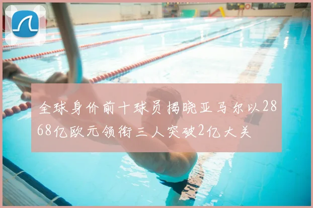 全球身价前十球员揭晓亚马尔以2868亿欧元领衔三人突破2亿大关