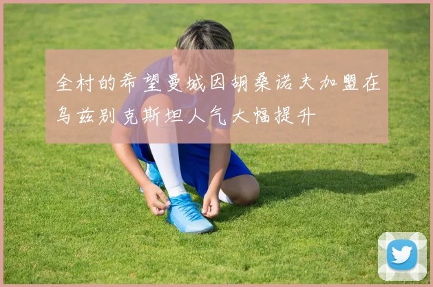 全村的希望曼城因胡桑诺夫加盟在乌兹别克斯坦人气大幅提升