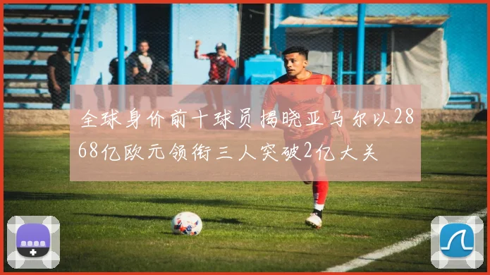 全球身价前十球员揭晓亚马尔以2868亿欧元领衔三人突破2亿大关