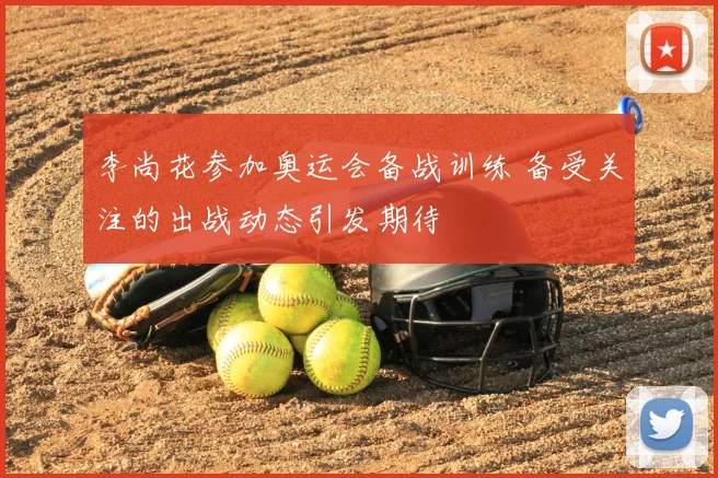 李尚花参加奥运会备战训练 备受关注的出战动态引发期待