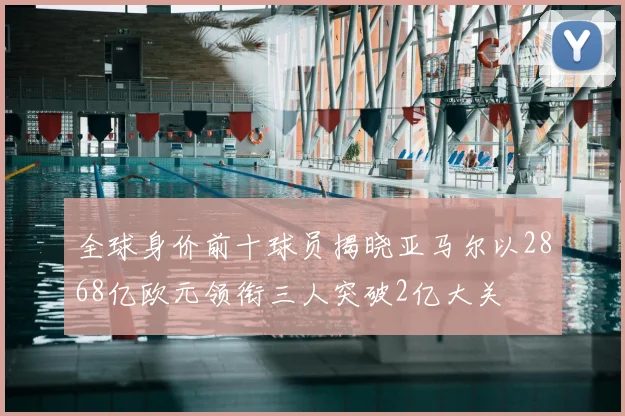 全球身价前十球员揭晓亚马尔以2868亿欧元领衔三人突破2亿大关