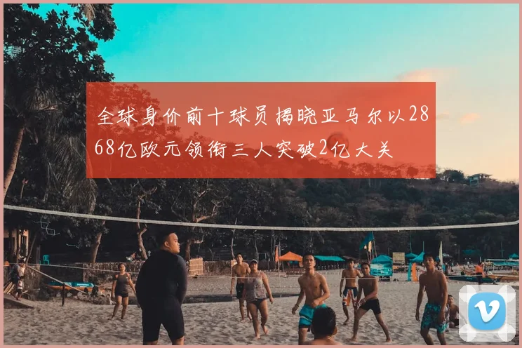 全球身价前十球员揭晓亚马尔以2868亿欧元领衔三人突破2亿大关