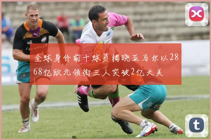 全球身价前十球员揭晓亚马尔以2868亿欧元领衔三人突破2亿大关