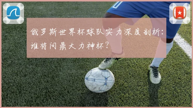 俄罗斯世界杯球队实力深度剖析:谁将问鼎大力神杯?