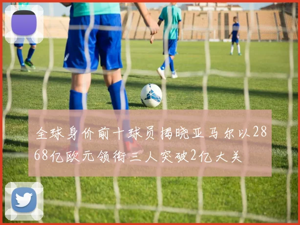 全球身价前十球员揭晓亚马尔以2868亿欧元领衔三人突破2亿大关