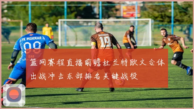 篮网赛程直播前瞻杜兰特欧文合体出战冲击东部排名关键战役