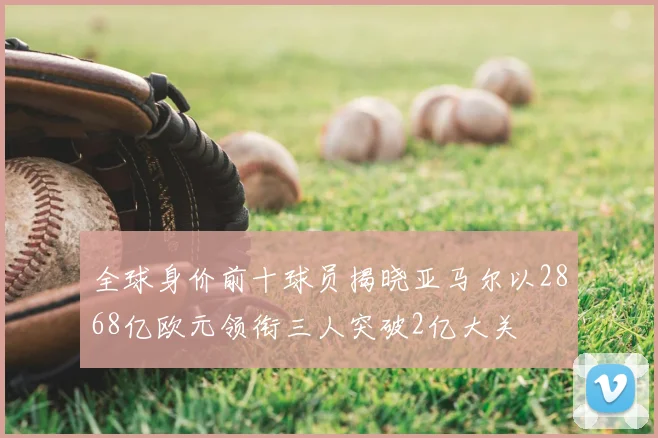 全球身价前十球员揭晓亚马尔以2868亿欧元领衔三人突破2亿大关