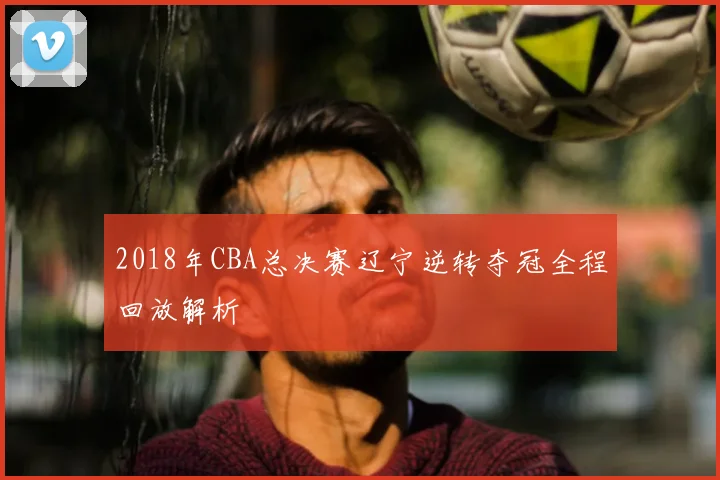 2018年CBA总决赛辽宁逆转夺冠全程回放解析