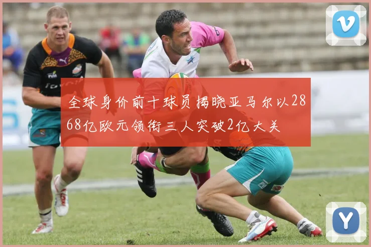 全球身价前十球员揭晓亚马尔以2868亿欧元领衔三人突破2亿大关