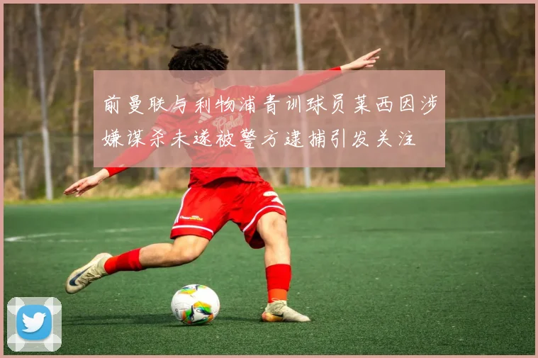 前曼联与利物浦青训球员莱西因涉嫌谋杀未遂被警方逮捕引发关注