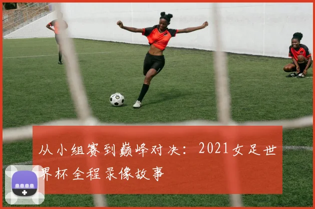 从小组赛到巅峰对决:2021女足世界杯全程录像故事