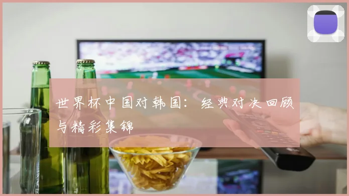 世界杯中国对韩国:经典对决回顾与精彩集锦
