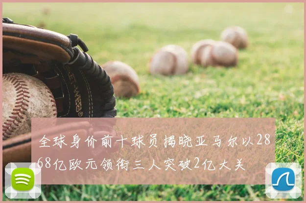 全球身价前十球员揭晓亚马尔以2868亿欧元领衔三人突破2亿大关