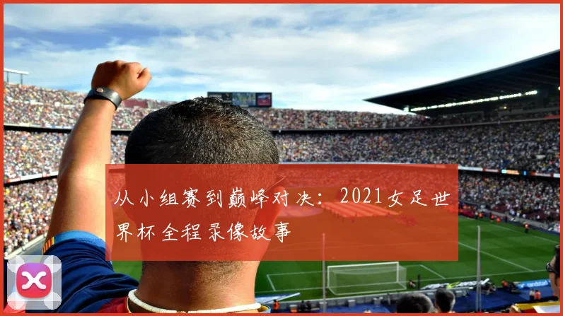 从小组赛到巅峰对决:2021女足世界杯全程录像故事