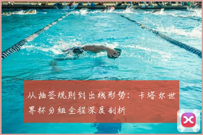 从抽签规则到出线形势:卡塔尔世界杯分组全程深度剖析