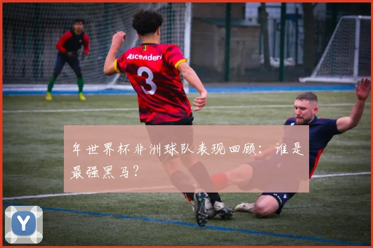 年世界杯非洲球队表现回顾:谁是最强黑马?