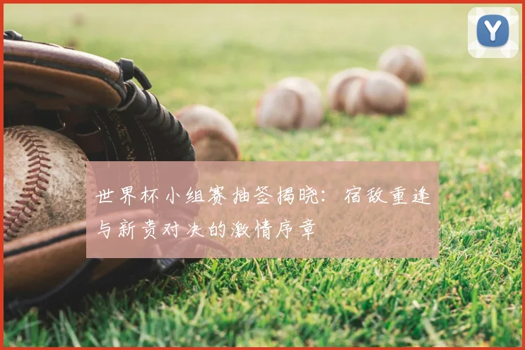 世界杯小组赛抽签揭晓:宿敌重逢与新贵对决的激情序章