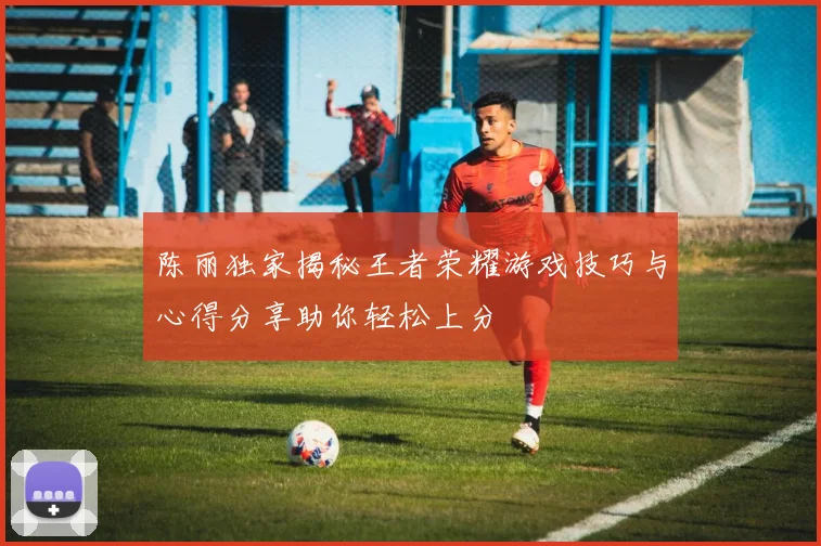 陈丽独家揭秘王者荣耀游戏技巧与心得分享助你轻松上分