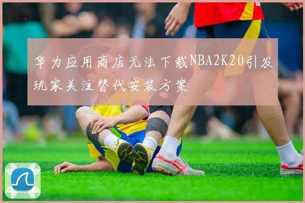 华为应用商店无法下载NBA2K20引发玩家关注替代安装方案