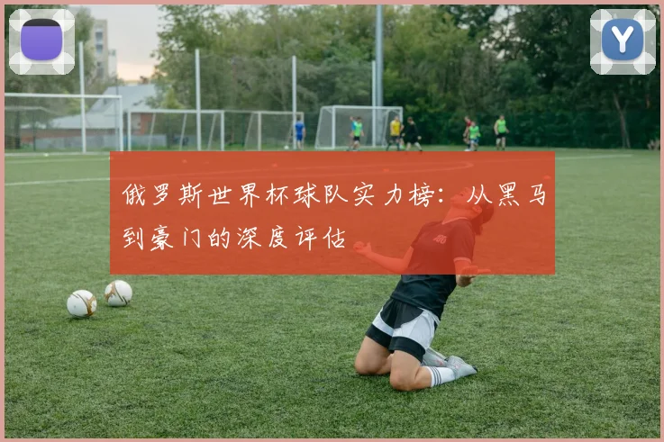 俄罗斯世界杯球队实力榜:从黑马到豪门的深度评估