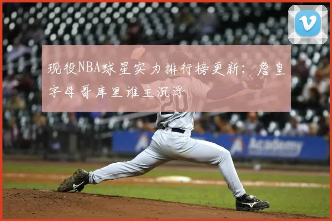 现役NBA球星实力排行榜更新：詹皇字母哥库里谁主沉浮