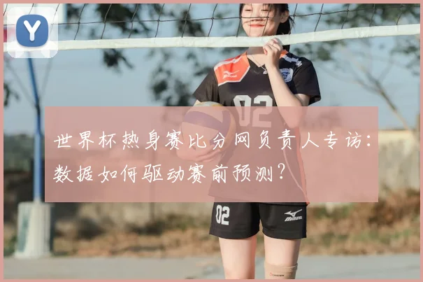 世界杯热身赛比分网负责人专访：数据如何驱动赛前预测？
