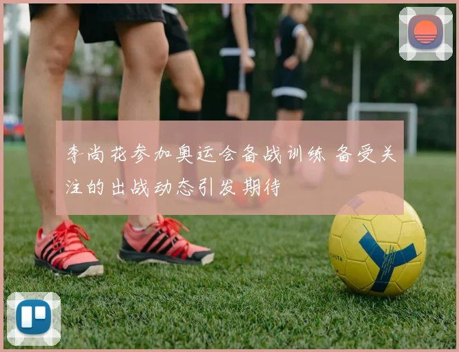 李尚花参加奥运会备战训练 备受关注的出战动态引发期待
