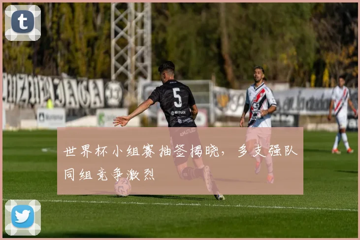 世界杯小组赛抽签揭晓,多支强队同组竞争激烈