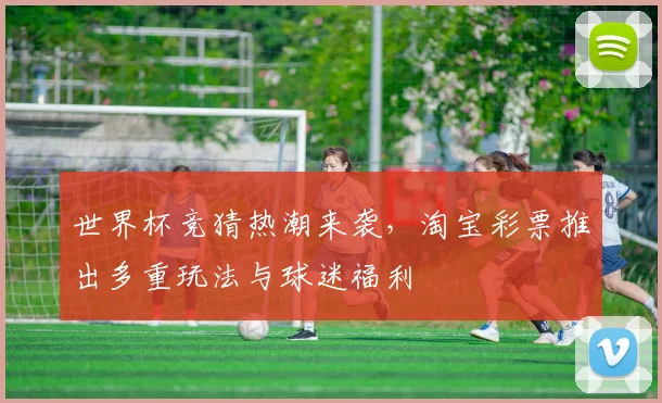 世界杯竞猜热潮来袭,淘宝彩票推出多重玩法与球迷福利