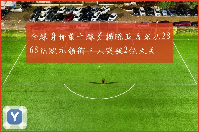 全球身价前十球员揭晓亚马尔以2868亿欧元领衔三人突破2亿大关