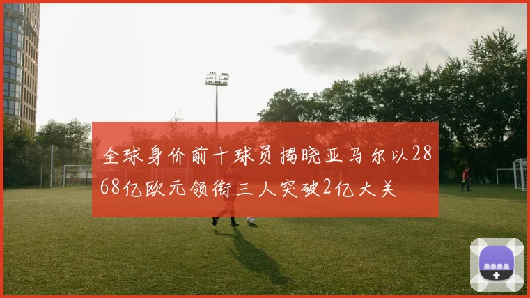 全球身价前十球员揭晓亚马尔以2868亿欧元领衔三人突破2亿大关