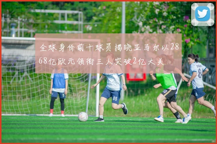 全球身价前十球员揭晓亚马尔以2868亿欧元领衔三人突破2亿大关
