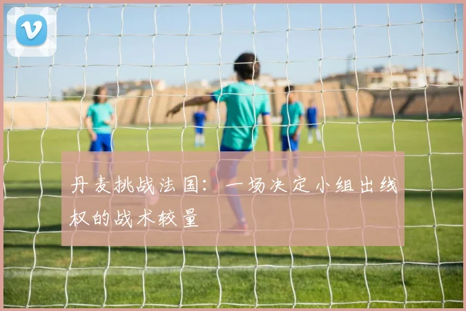 丹麦挑战法国：一场决定小组出线权的战术较量