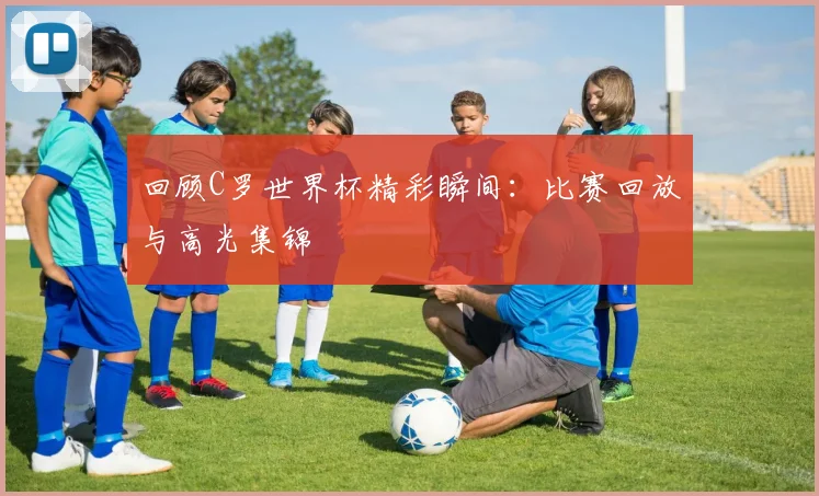 回顾C罗世界杯精彩瞬间:比赛回放与高光集锦