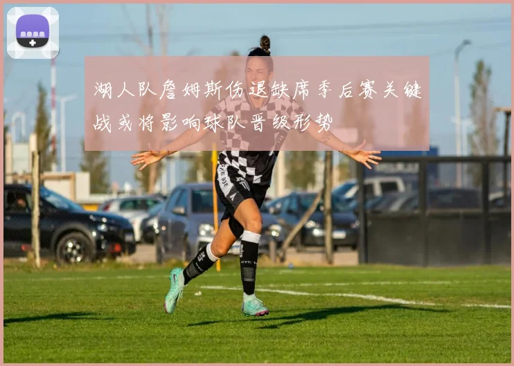 湖人队詹姆斯伤退缺席季后赛关键战或将影响球队晋级形势