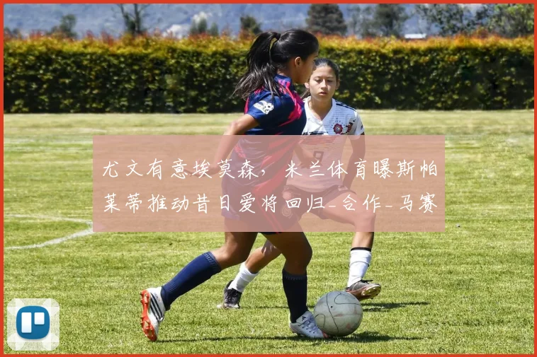 尤文有意埃莫森,米兰体育曝斯帕莱蒂推动昔日爱将回归_合作_马赛_那不勒斯