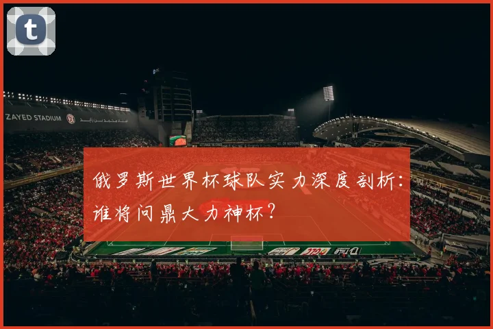 俄罗斯世界杯球队实力深度剖析:谁将问鼎大力神杯?