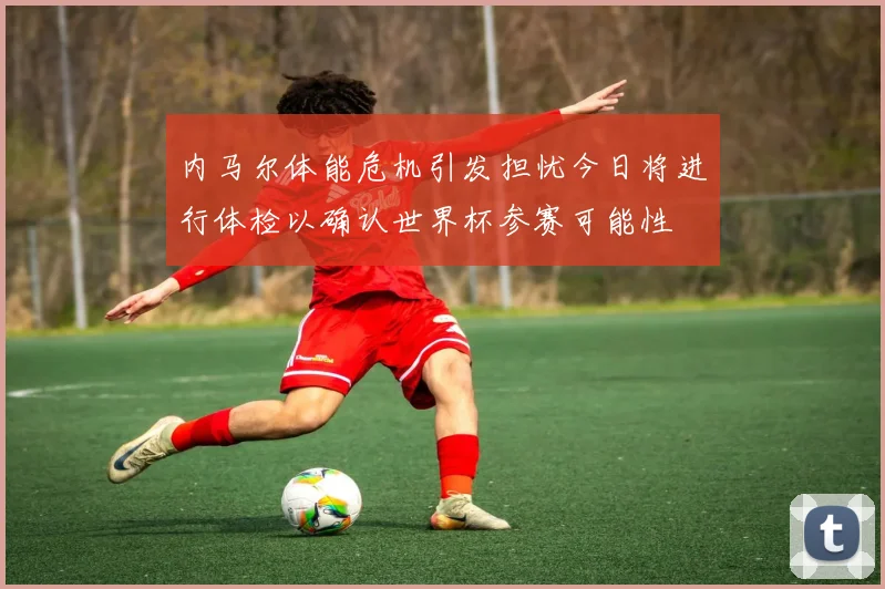 内马尔体能危机引发担忧今日将进行体检以确认世界杯参赛可能性