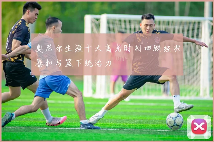 奥尼尔生涯十大高光时刻回顾经典暴扣与篮下统治力