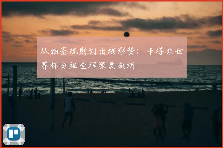 从抽签规则到出线形势：卡塔尔世界杯分组全程深度剖析