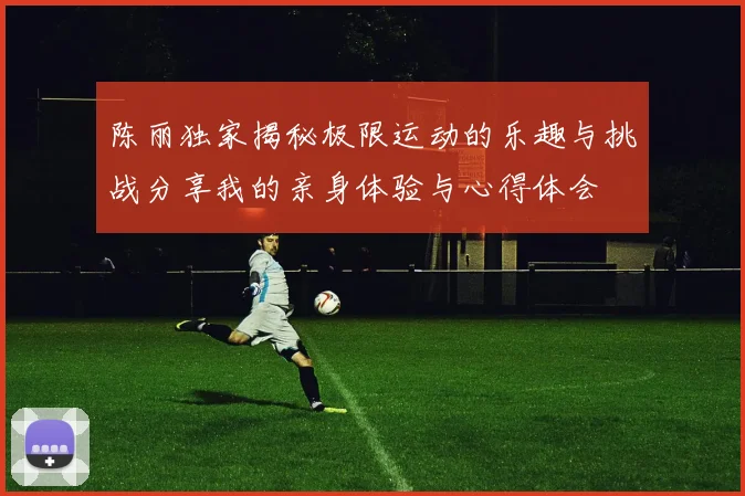 陈丽独家揭秘极限运动的乐趣与挑战分享我的亲身体验与心得体会
