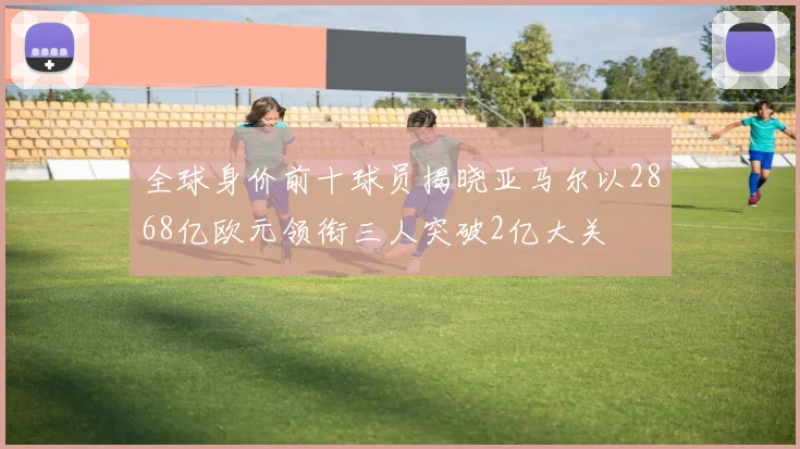 全球身价前十球员揭晓亚马尔以2868亿欧元领衔三人突破2亿大关
