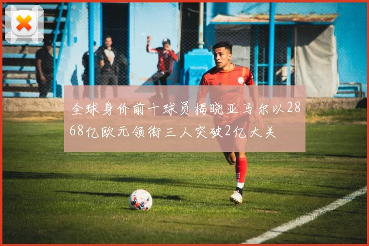 全球身价前十球员揭晓亚马尔以2868亿欧元领衔三人突破2亿大关