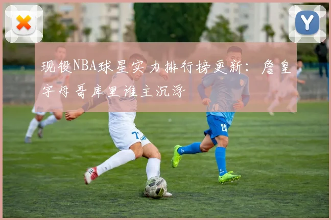 现役NBA球星实力排行榜更新：詹皇字母哥库里谁主沉浮