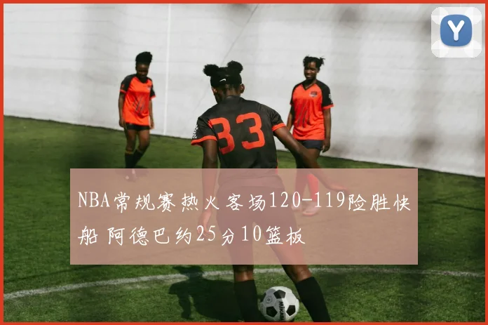 NBA常规赛热火客场120-119险胜快船 阿德巴约25分10篮板